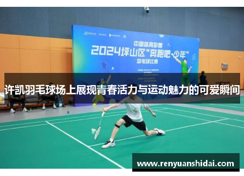 许凯羽毛球场上展现青春活力与运动魅力的可爱瞬间